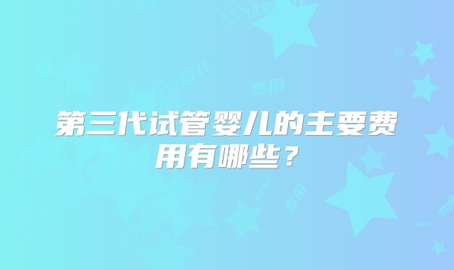 第三代试管婴儿的主要费用有哪些？