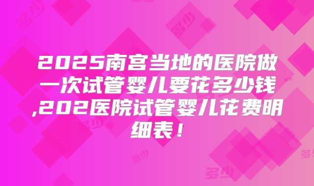 2025南宫当地的医院做一次试管婴儿要花多少钱,202医院试管婴儿花费明细表！