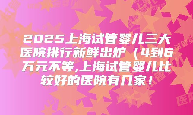 2025上海试管婴儿三大医院排行新鲜出炉（4到6万元不等,上海试管婴儿比较好的医院有几家！