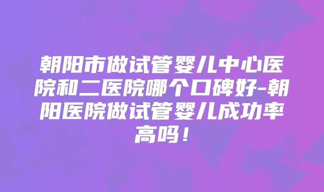 朝阳市做试管婴儿中心医院和二医院哪个口碑好-朝阳医院做试管婴儿成功率高吗！