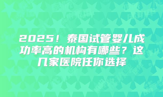 2025！泰国试管婴儿成功率高的机构有哪些？这几家医院任你选择