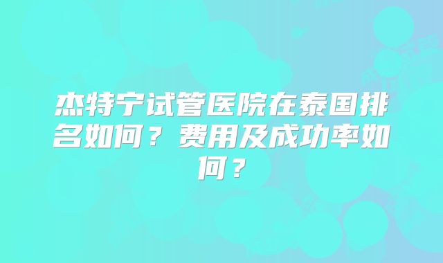 杰特宁试管医院在泰国排名如何？费用及成功率如何？