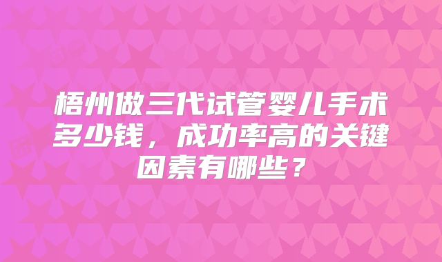 梧州做三代试管婴儿手术多少钱，成功率高的关键因素有哪些？
