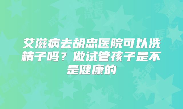 艾滋病去胡忠医院可以洗精子吗？做试管孩子是不是健康的