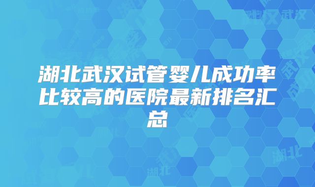 湖北武汉试管婴儿成功率比较高的医院最新排名汇总