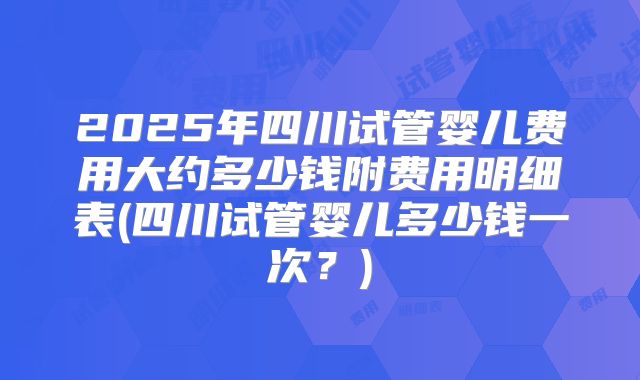 2025年四川试管婴儿费用大约多少钱附费用明细表(四川试管婴儿多少钱一次？)