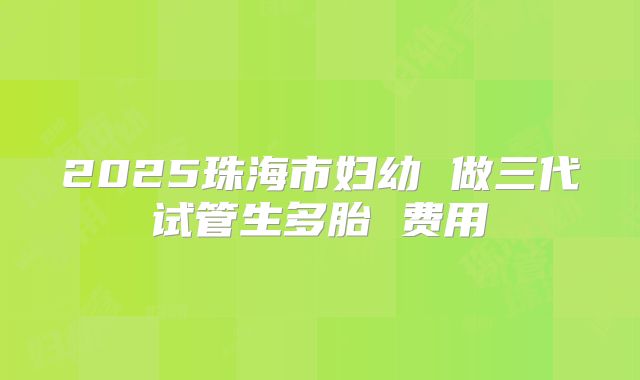 2025珠海市妇幼 做三代试管生多胎 费用