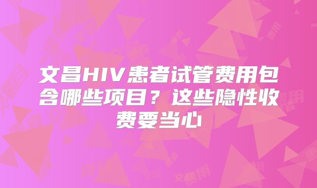 文昌HIV患者试管费用包含哪些项目?这些隐性收费要当心