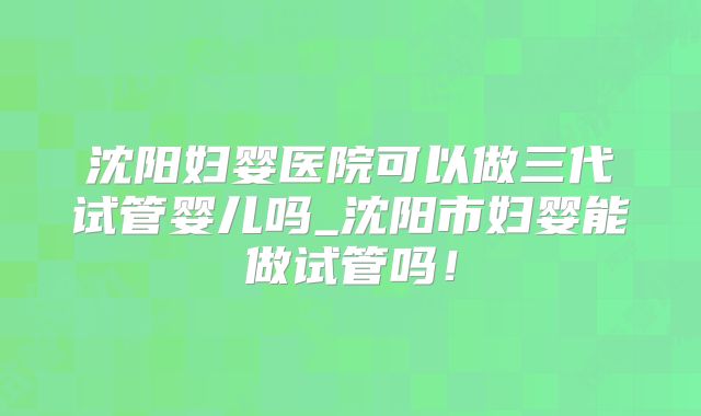 沈阳妇婴医院可以做三代试管婴儿吗_沈阳市妇婴能做试管吗！