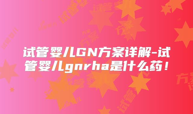 试管婴儿GN方案详解-试管婴儿gnrha是什么药！