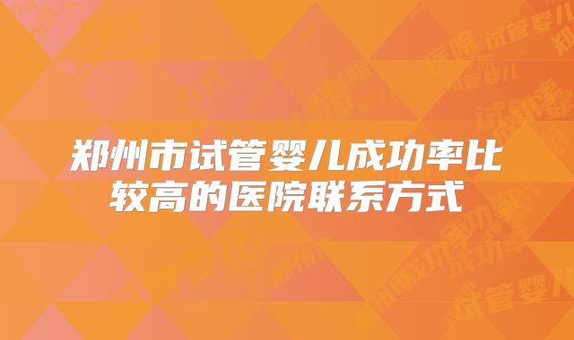 郑州市试管婴儿成功率比较高的医院联系方式