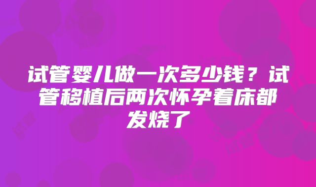 试管婴儿做一次多少钱？试管移植后两次怀孕着床都发烧了