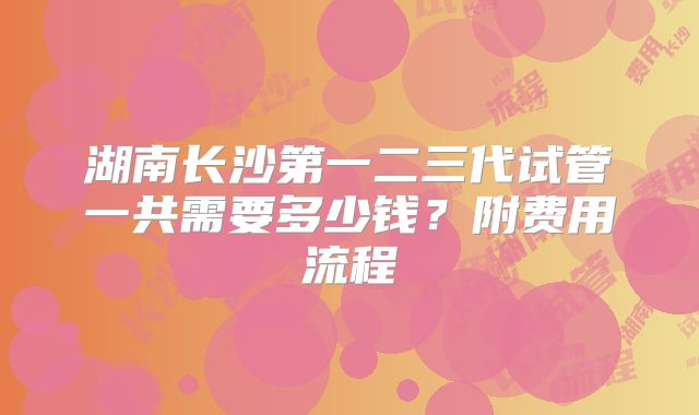 湖南长沙第一二三代试管一共需要多少钱？附费用流程