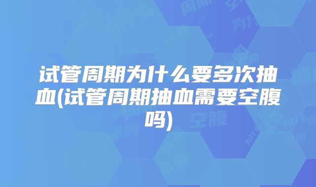 试管周期为什么要多次抽血(试管周期抽血需要空腹吗)