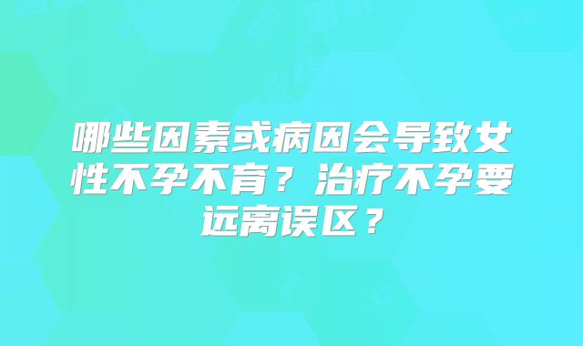 哪些因素或病因会导致女性不孕不育？治疗不孕要远离误区？
