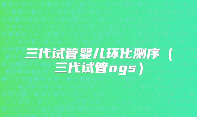 三代试管婴儿环化测序（三代试管ngs）