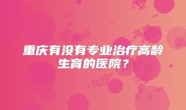 重庆有没有专业治疗高龄生育的医院?