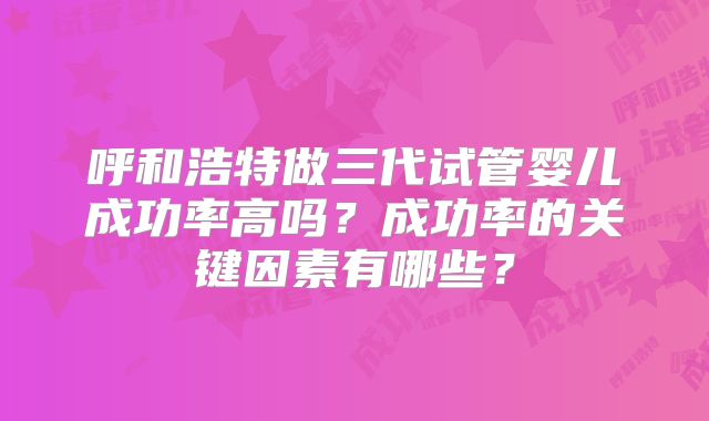 呼和浩特做三代试管婴儿成功率高吗？成功率的关键因素有哪些？