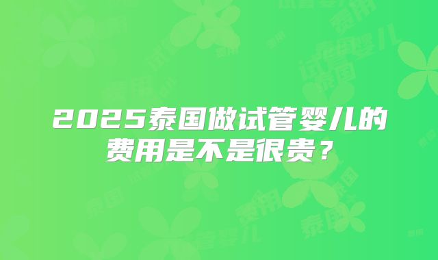 2025泰国做试管婴儿的费用是不是很贵？
