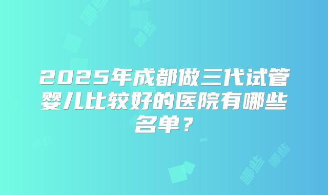 2025年成都做三代试管婴儿比较好的医院有哪些名单？
