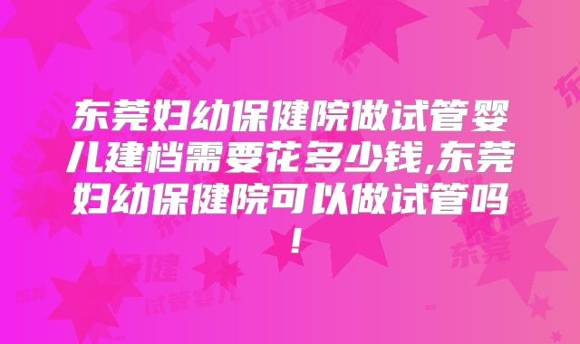 东莞妇幼保健院做试管婴儿建档需要花多少钱,东莞妇幼保健院可以做试管吗!