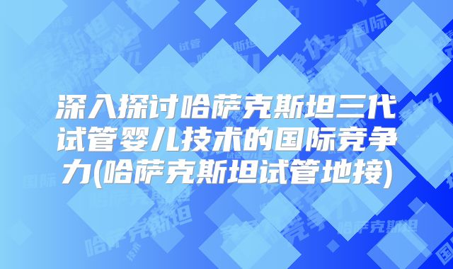 深入探讨哈萨克斯坦三代试管婴儿技术的国际竞争力(哈萨克斯坦试管地接)