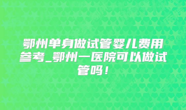鄂州单身做试管婴儿费用参考_鄂州一医院可以做试管吗！