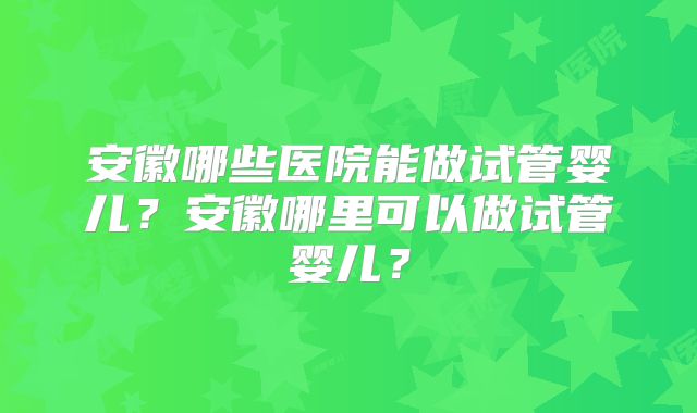 安徽哪些医院能做试管婴儿？安徽哪里可以做试管婴儿？