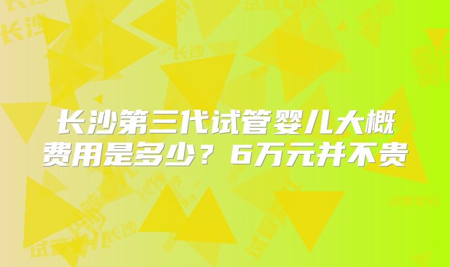 长沙第三代试管婴儿大概费用是多少？6万元并不贵