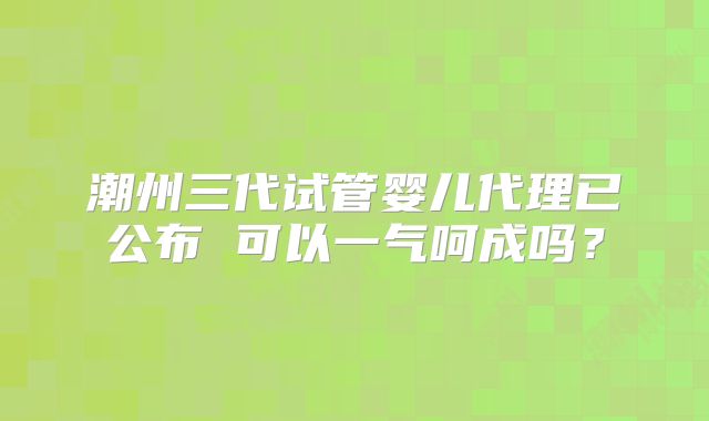 潮州三代试管婴儿代理已公布 可以一气呵成吗？