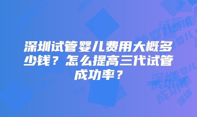 深圳试管婴儿费用大概多少钱？怎么提高三代试管成功率？