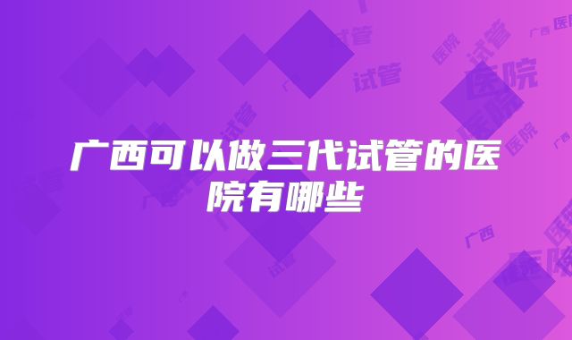 广西可以做三代试管的医院有哪些