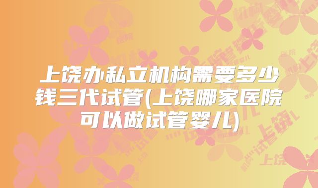 上饶办私立机构需要多少钱三代试管(上饶哪家医院可以做试管婴儿)