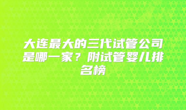 大连最大的三代试管公司是哪一家？附试管婴儿排名榜