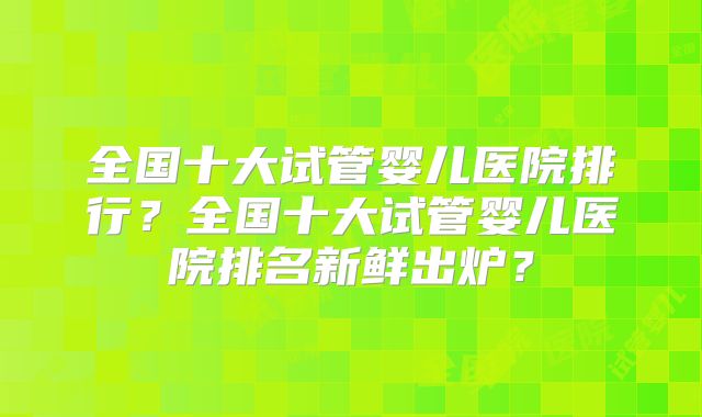 全国十大试管婴儿医院排行？全国十大试管婴儿医院排名新鲜出炉？