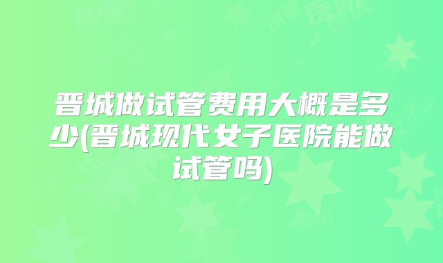 晋城做试管费用大概是多少(晋城现代女子医院能做试管吗)