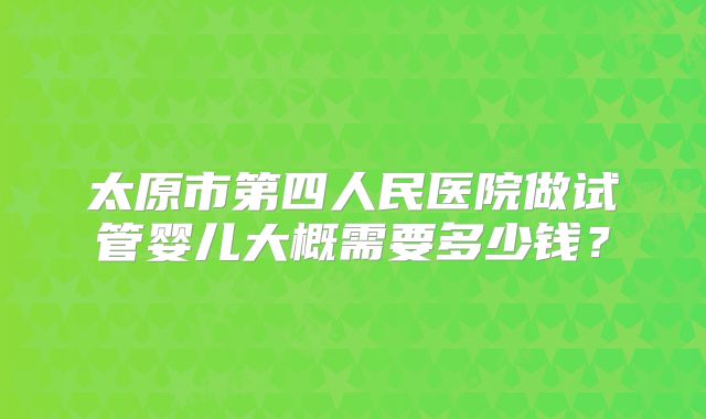 太原市第四人民医院做试管婴儿大概需要多少钱?