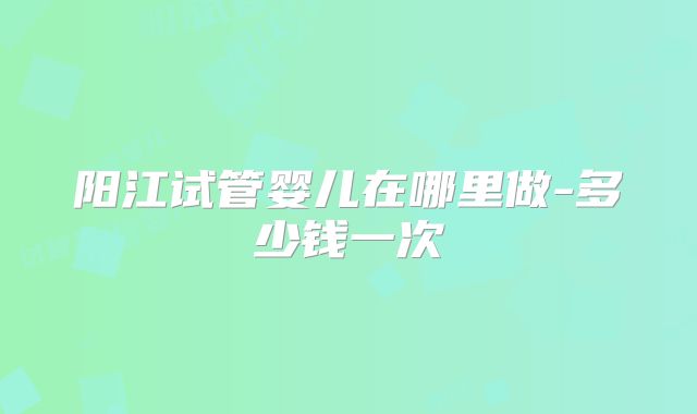 阳江试管婴儿在哪里做-多少钱一次
