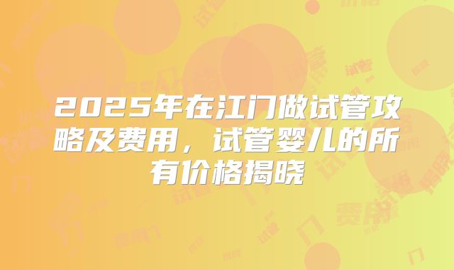 2025年在江门做试管攻略及费用，试管婴儿的所有价格揭晓