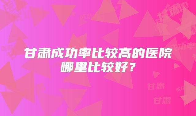 甘肃成功率比较高的医院哪里比较好?