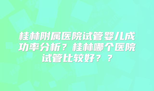 桂林附属医院试管婴儿成功率分析？桂林哪个医院试管比较好？？