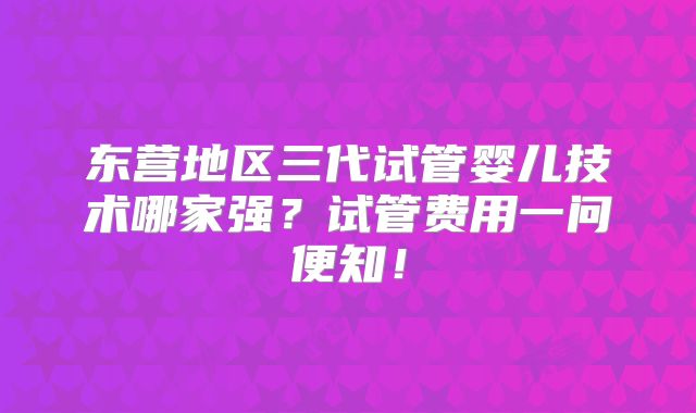 东营地区三代试管婴儿技术哪家强？试管费用一问便知！