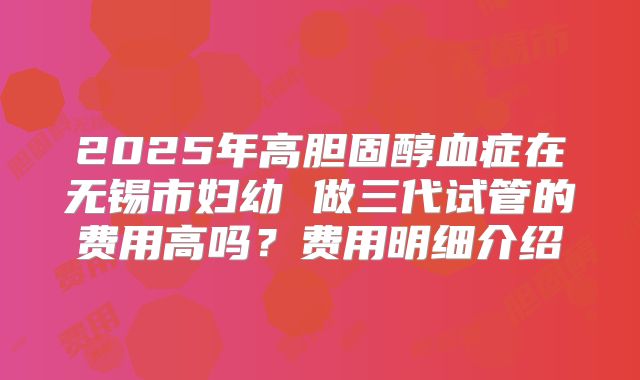 2025年高胆固醇血症在无锡市妇幼 做三代试管的费用高吗?费用明细介绍