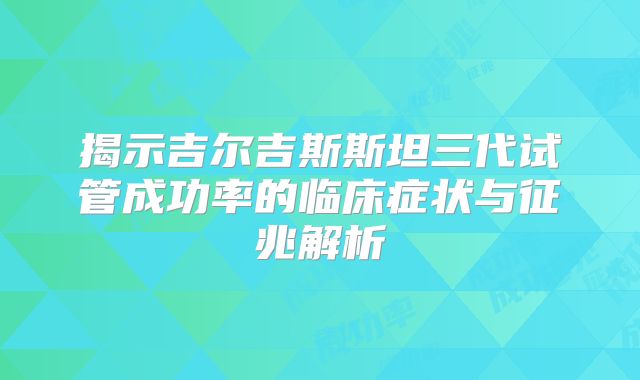 揭示吉尔吉斯斯坦三代试管成功率的临床症状与征兆解析