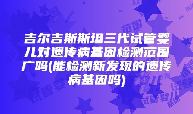 吉尔吉斯斯坦三代试管婴儿对遗传病基因检测范围广吗(能检测新发现的遗传病基因吗)
