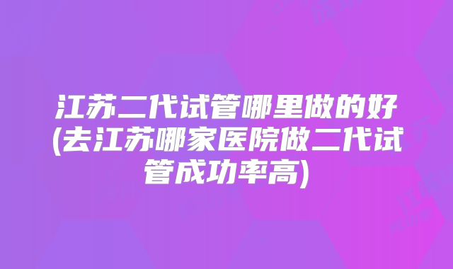 江苏二代试管哪里做的好(去江苏哪家医院做二代试管成功率高)