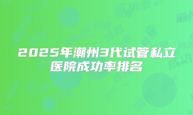2025年潮州3代试管私立医院成功率排名