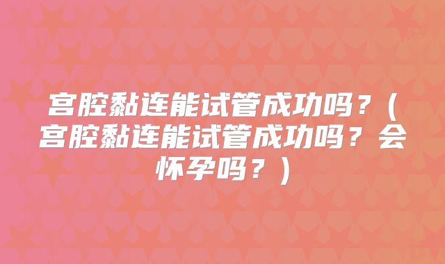 宫腔黏连能试管成功吗?(宫腔黏连能试管成功吗?会怀孕吗?)