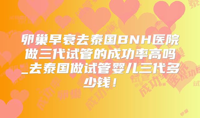 卵巢早衰去泰国BNH医院做三代试管的成功率高吗_去泰国做试管婴儿三代多少钱！