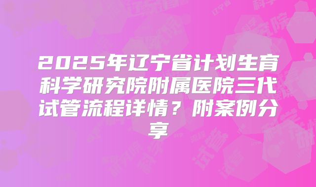2025年辽宁省计划生育科学研究院附属医院三代试管流程详情？附案例分享